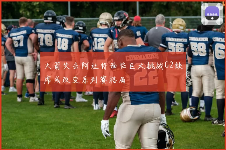 火箭失去阿杜将面临巨大挑战G2缺席或改变系列赛格局