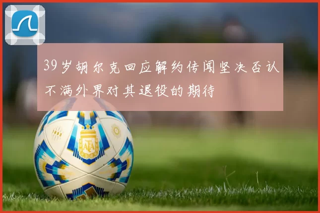 39岁胡尔克回应解约传闻坚决否认不满外界对其退役的期待