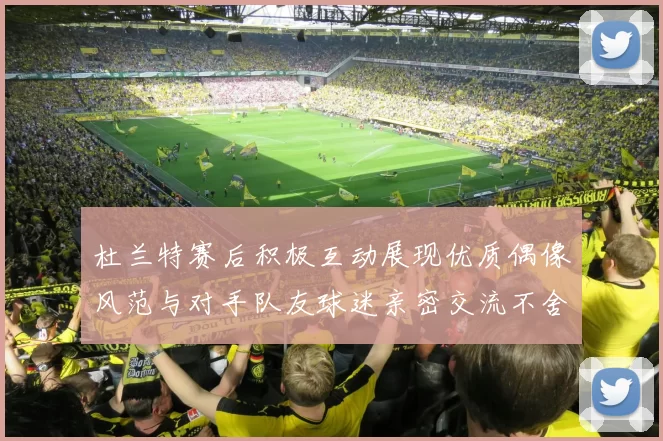 杜兰特赛后积极互动展现优质偶像风范与对手队友球迷亲密交流不舍离场