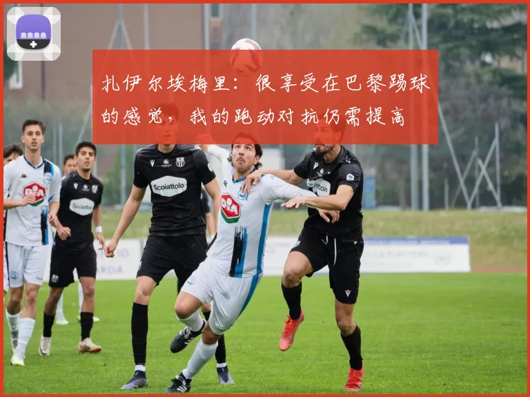 扎伊尔埃梅里：很享受在巴黎踢球的感觉，我的跑动对抗仍需提高