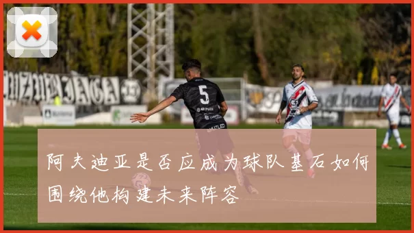 阿夫迪亚是否应成为球队基石如何围绕他构建未来阵容