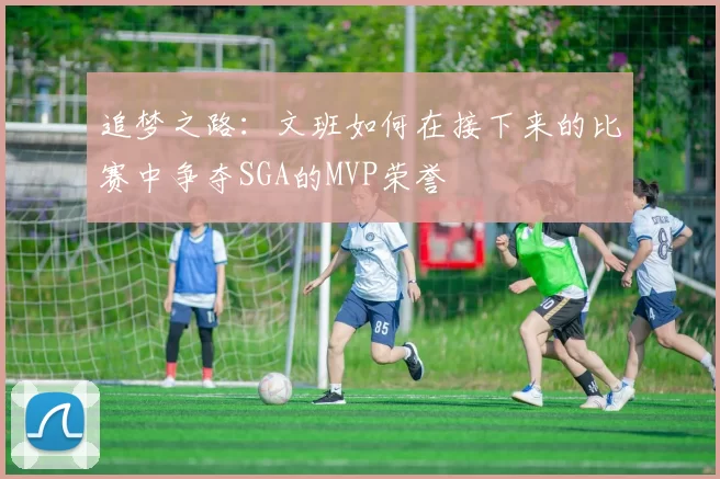 追梦之路：文班如何在接下来的比赛中争夺SGA的MVP荣誉