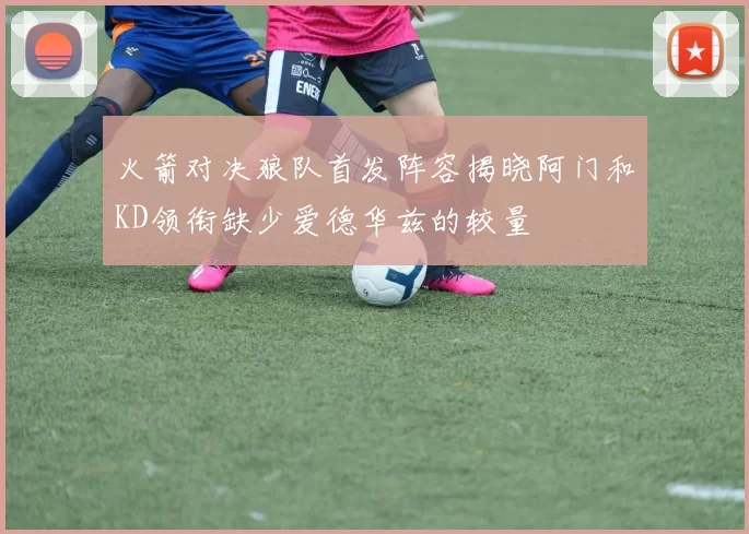 火箭对决狼队首发阵容揭晓阿门和KD领衔缺少爱德华兹的较量