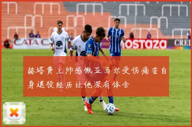 赫塔费主帅感慨亚马尔受伤痛苦自身退役经历让他深有体会