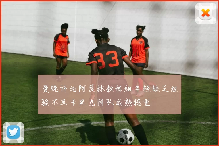 曼晚评论阿莫林教练组年轻缺乏经验不及卡里克团队成熟稳重