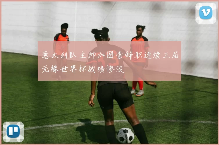 意大利队主帅加图索辞职连续三届无缘世界杯战绩惨淡