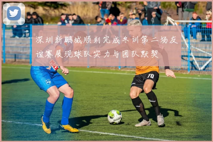 深圳新鹏城顺利完成冬训第二场友谊赛展现球队实力与团队默契