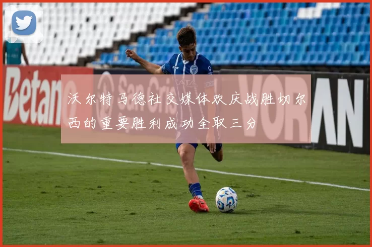 沃尔特马德社交媒体欢庆战胜切尔西的重要胜利成功全取三分