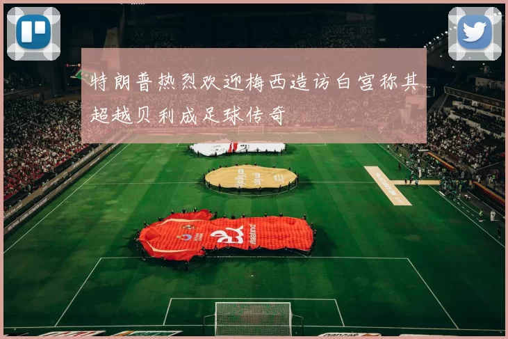 特朗普热烈欢迎梅西造访白宫称其超越贝利成足球传奇