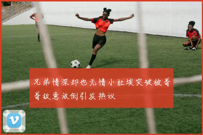 兄弟情深却也无情小杜埃突破被哥哥故意放倒引发热议