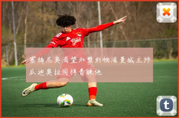 塞梅尼奥渴望加盟利物浦曼城主帅瓜迪奥拉同样青睐他