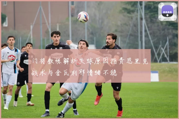 门将教练解析失球原因指责恩里克战术与舍瓦利耶情绪不稳